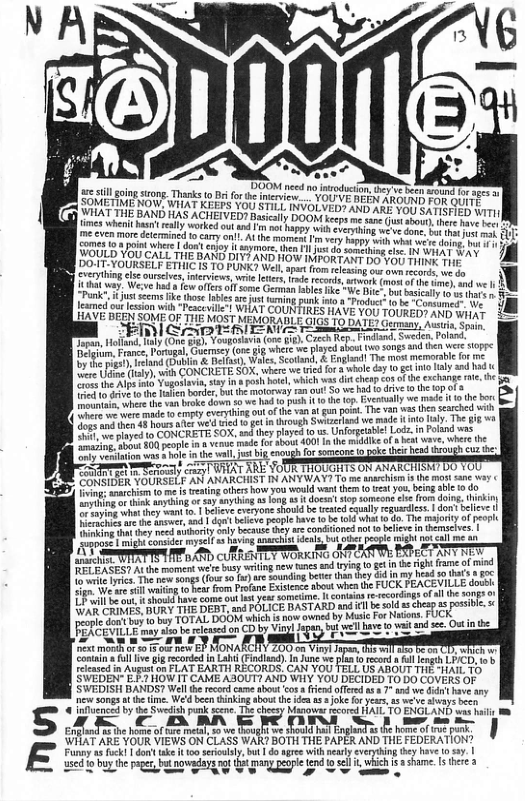 s  S E  55l going sttong Tharks o i forthe ineview... YOU’VE BEEN ARGUS Fos auTE™ | THE BAND HAS ACHEIVED? Basicily DOOM keeps me sane us aboui, hepe rove 110  imes whent bt el worked ot and v ot gy i cvryin v o dove o o T ore detcrined o cary ol AL the momens m very happy Wi whot we’e doing s  Somes 10 a point where | don’t enjoy it snymore, then Il just do something ci 4  DOT-YOURSELF ETHIC 13 TO FUNK el oyt fmcrra a0, O B g lsc ourcives, inervicws, it etr, rade ecorls, atwonk tmom of s e 1 1} e oy, Wee et fw offcs e Gemia i e e Dbt tcly s 5 feamed oot esson with *Pesceville! WHAT COUNTIRES HAV AND WiAT s X £500 T0UREDS 3 LAVE BEEN SOME O THE MOST MEMORADLE GIGS 10 BATES Gorms jano, AT & B G e i, S, Pland, e e s o sngs nd e s sopre D e e o, & ) The st memartc o 1 R ENETE SOX, wirs e i o wle oy ot ol s 1 S he A Yoo  o b e o o e e  et 10 e b e i bk down 0 we 1 iy it s ceplo i o b v g . T v s e s wih ok e o S w s oy The i e TS CoK. sy iyt gl Lo n oy oyl e e o oot 401 he i of s et v, W  o vesiaion s s hoe i the wal, st b enough for someoncio  e S ey crazy] WHAT ARE YOUR THOUGHTS ON ANARCHISM? DO YOU e L ST e e .| befens tvyons shoud b raied cquly earess. 1 don elice | T e e 1, 8, s B, AR AT, BT T g e e e S  B B e A e R b T e i ot  e e o o e 8 HONARCIY 200 02 Vit T o e contin’ ullive gig recordd i Lah (Findind) n Junc we plaa o ecod a ll legth L/CD, ’y Flened n Augort o8 ELAT EARTH RECORDS, CAN YOU TELL US ABOUT THE SHAIL 70 SWEDEN- E £ HOW IT CAME ASOUT? AND WHY YOU DECIDED T0 DO COVERS OF SWEDISH BANDS? Well the recrd came tbou <os i offeedas 7 and e i ave sy new songs e ime. We’d been thinking abou he b s Ok oy, 1 we’ve sy b  @ infuenced b the Swedsh pok scene The cheesy Manowar ecored HATL TO ENGLAND sas i  AR CBRR IR S e  WHAT ARE YOUR VIEWS ON CLASS WAR? BOTH THE PAPER AND THE FEDERATION?  ey ek don ke o sy, bt do e il el v ey oo . | used o buy he owdayg nof et many eopl end 0 s s ashame. s there 2 sed lo buy the pager butnowadayg gt e e pegple S o oG T  